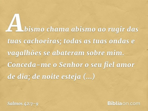 Abismo chama abismo
ao rugir das tuas cachoeiras;
todas as tuas ondas e vagalhões
se abateram sobre mim. Conceda-me o Senhor o seu fiel amor de dia;
de noite es