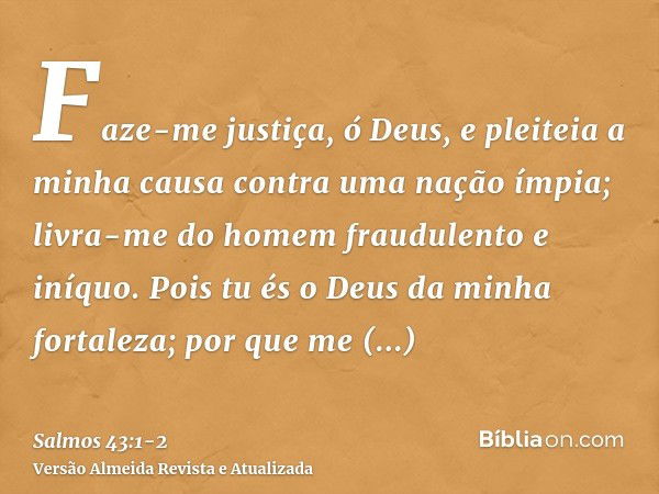 Faze-me justiça, ó Deus, e pleiteia a minha causa contra uma nação ímpia; livra-me do homem fraudulento e iníquo.Pois tu és o Deus da minha fortaleza; por que m