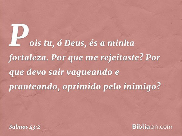 Pois tu, ó Deus, és a minha fortaleza.
Por que me rejeitaste?
Por que devo sair vagueando e pranteando,
oprimido pelo inimigo? -- Salmo 43:2