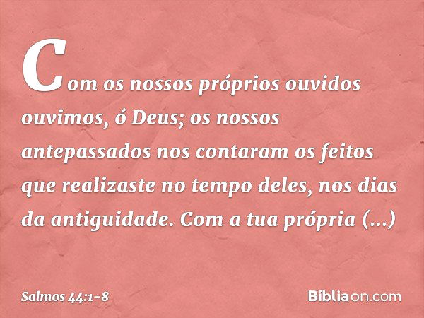 Com os nossos próprios ouvidos ouvimos,
ó Deus;
os nossos antepassados nos contaram
os feitos que realizaste no tempo deles,
nos dias da antiguidade. Com a tua 