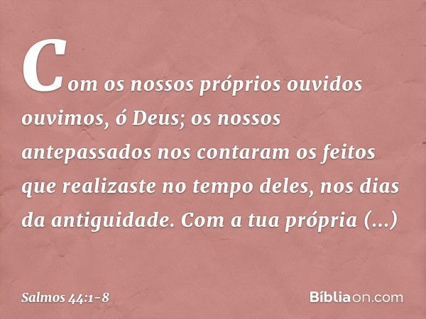 Com os nossos próprios ouvidos ouvimos,
ó Deus;
os nossos antepassados nos contaram
os feitos que realizaste no tempo deles,
nos dias da antiguidade. Com a tua 