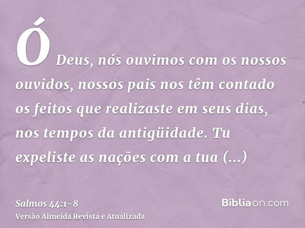 Ó Deus, nós ouvimos com os nossos ouvidos, nossos pais nos têm contado os feitos que realizaste em seus dias, nos tempos da antigüidade.Tu expeliste as nações c