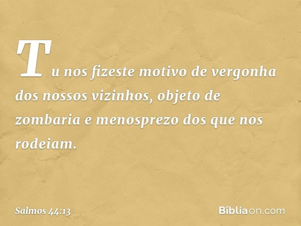 Tu nos fizeste
motivo de vergonha dos nossos vizinhos,
objeto de zombaria e menosprezo dos que nos rodeiam. -- Salmo 44:13