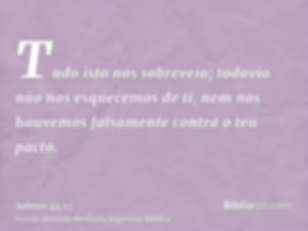 Tudo isto nos sobreveio; todavia não nos esquecemos de ti, nem nos houvemos falsamente contra o teu pacto.