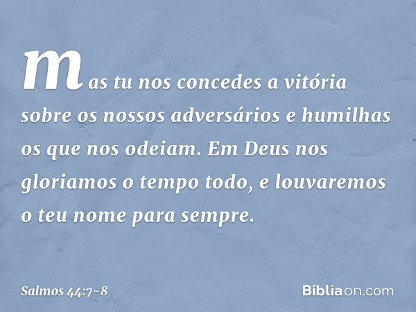 mas tu nos concedes a vitória
sobre os nossos adversários
e humilhas os que nos odeiam. Em Deus nos gloriamos o tempo todo,
e louvaremos o teu nome para sempre.