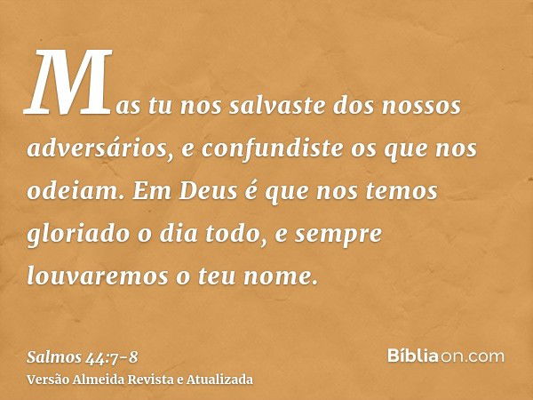 Mas tu nos salvaste dos nossos adversários, e confundiste os que nos odeiam.Em Deus é que nos temos gloriado o dia todo, e sempre louvaremos o teu nome.