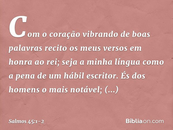 Com o coração vibrando de boas palavras
recito os meus versos em honra ao rei;
seja a minha língua
como a pena de um hábil escritor. És dos homens o mais notáve