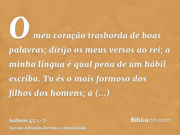 O meu coração trasborda de boas palavras; dirijo os meus versos ao rei; a minha língua é qual pena de um hábil escriba.Tu és o mais formoso dos filhos dos homen