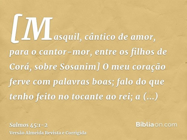 [Masquil, cântico de amor, para o cantor-mor, entre os filhos de Corá, sobre Sosanim] O meu coração ferve com palavras boas; falo do que tenho feito no tocante 