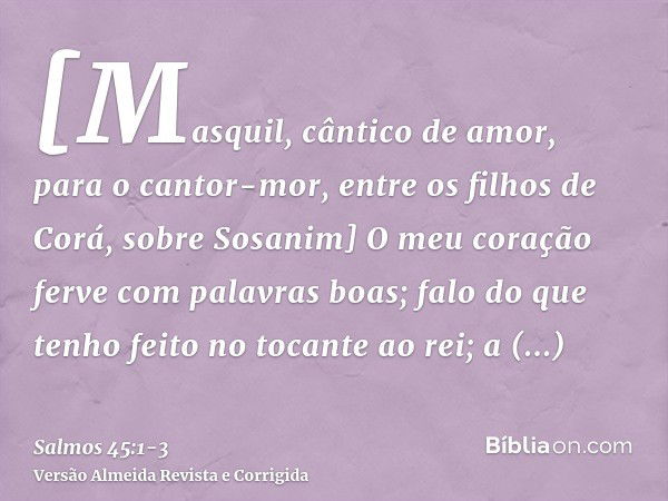 [Masquil, cântico de amor, para o cantor-mor, entre os filhos de Corá, sobre Sosanim] O meu coração ferve com palavras boas; falo do que tenho feito no tocante 