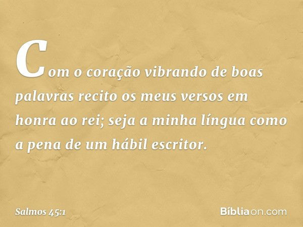 Com o coração vibrando de boas palavras
recito os meus versos em honra ao rei;
seja a minha língua
como a pena de um hábil escritor. -- Salmo 45:1