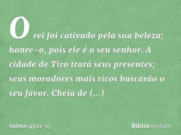 O rei foi cativado pela sua beleza;
honre-o, pois ele é o seu senhor. A cidade de Tiro trará seus presentes;
seus moradores mais ricos buscarão o seu favor. Che