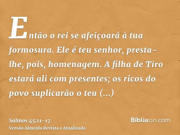 Então o rei se afeiçoará à tua formosura. Ele é teu senhor, presta-lhe, pois, homenagem.A filha de Tiro estará ali com presentes; os ricos do povo suplicarão o 