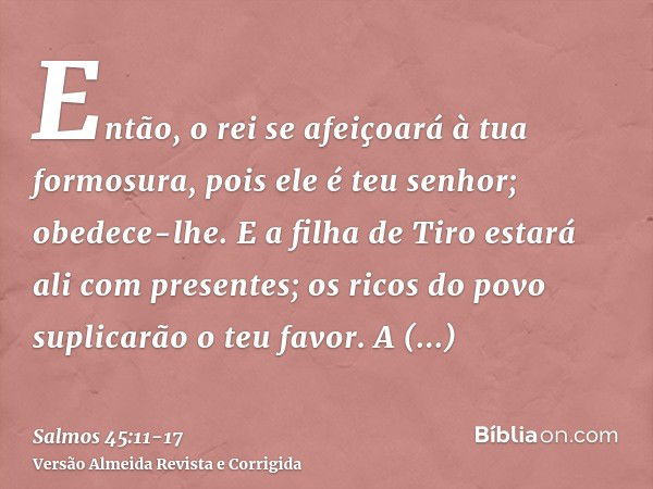 Então, o rei se afeiçoará à tua formosura, pois ele é teu senhor; obedece-lhe.E a filha de Tiro estará ali com presentes; os ricos do povo suplicarão o teu favo