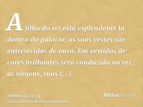 A filha do rei está esplendente lá dentro do palácio; as suas vestes são entretecidas de ouro.Em vestidos de cores brilhantes será conduzida ao rei; as virgens,