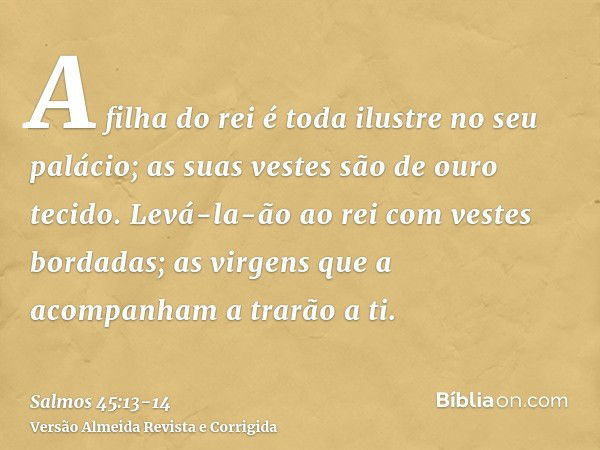 A filha do rei é toda ilustre no seu palácio; as suas vestes são de ouro tecido.Levá-la-ão ao rei com vestes bordadas; as virgens que a acompanham a trarão a ti