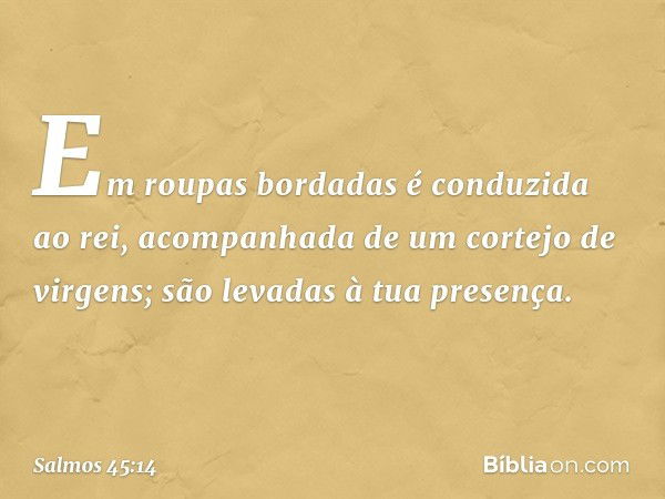 Em roupas bordadas é conduzida ao rei,
acompanhada de um cortejo de virgens;
são levadas à tua presença. -- Salmo 45:14