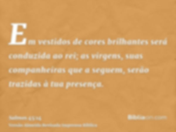 Em vestidos de cores brilhantes será conduzida ao rei; as virgens, suas companheiras que a seguem, serão trazidas à tua presença.