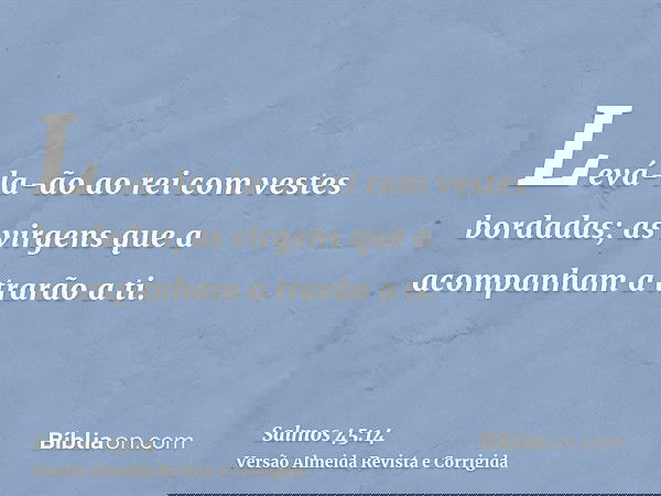 Levá-la-ão ao rei com vestes bordadas; as virgens que a acompanham a trarão a ti.