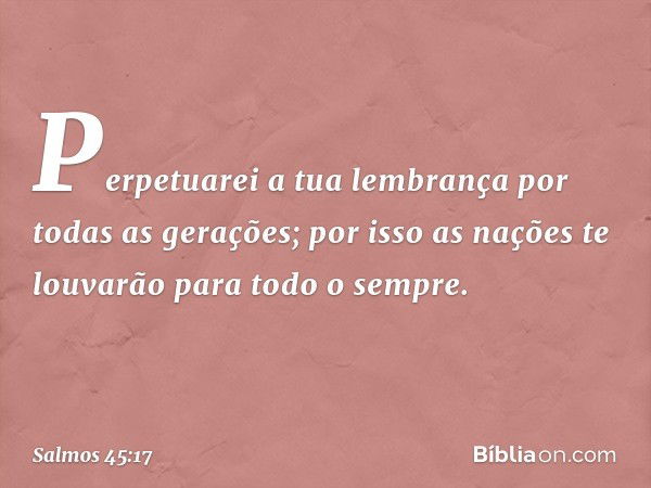 Perpetuarei a tua lembrança
por todas as gerações;
por isso as nações te louvarão
para todo o sempre. -- Salmo 45:17