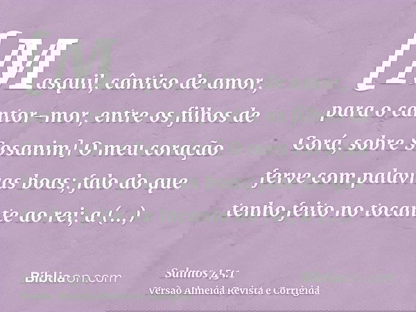 [Masquil, cântico de amor, para o cantor-mor, entre os filhos de Corá, sobre Sosanim] O meu coração ferve com palavras boas; falo do que tenho feito no tocante 