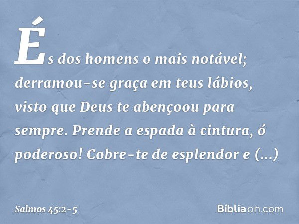 És dos homens o mais notável;
derramou-se graça em teus lábios,
visto que Deus te abençoou para sempre. Prende a espada à cintura, ó poderoso!
Cobre-te de esple