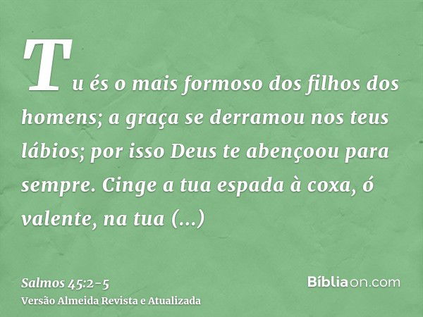 Tu és o mais formoso dos filhos dos homens; a graça se derramou nos teus lábios; por isso Deus te abençoou para sempre.Cinge a tua espada à coxa, ó valente, na 