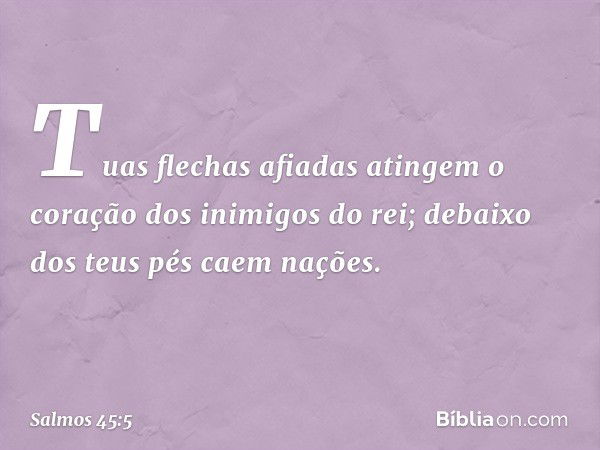 Tuas flechas afiadas atingem
o coração dos inimigos do rei;
debaixo dos teus pés caem nações. -- Salmo 45:5