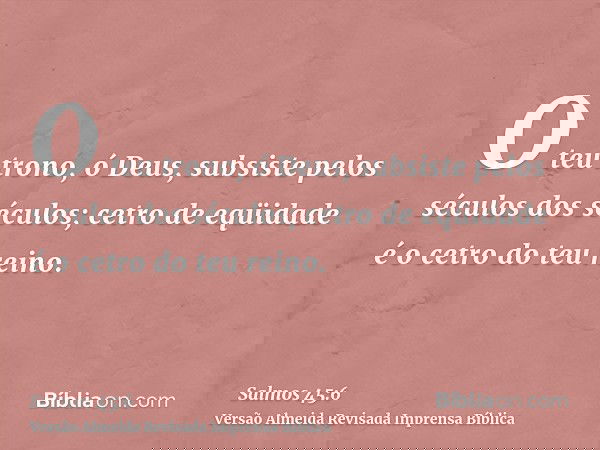 O teu trono, ó Deus, subsiste pelos séculos dos séculos; cetro de eqüidade é o cetro do teu reino.