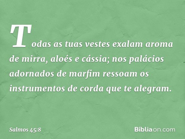 Todas as tuas vestes exalam
aroma de mirra, aloés e cássia;
nos palácios adornados de marfim ressoam
os instrumentos de corda que te alegram. -- Salmo 45:8