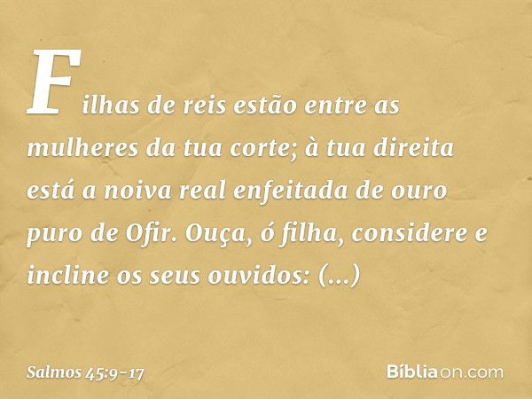 Filhas de reis
estão entre as mulheres da tua corte;
à tua direita está a noiva real
enfeitada de ouro puro de Ofir. Ouça, ó filha, considere
e incline os seus 