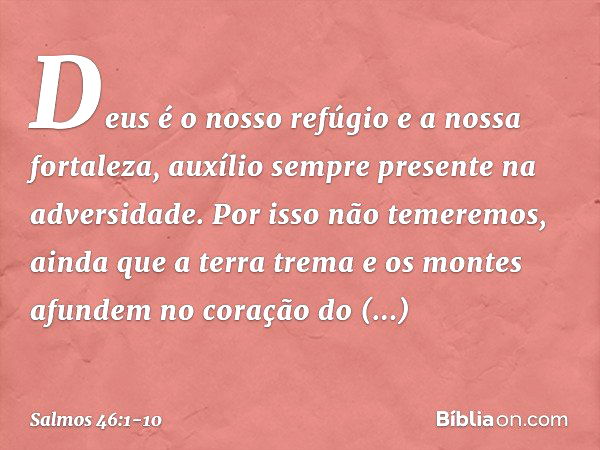 Deus é o nosso refúgio e a nossa fortaleza,
auxílio sempre presente na adversidade. Por isso não temeremos,
ainda que a terra trema
e os montes afundem no coraç