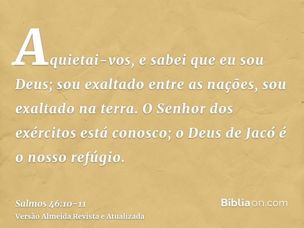 Aquietai-vos, e sabei que eu sou Deus; sou exaltado entre as nações, sou exaltado na terra.O Senhor dos exércitos está conosco; o Deus de Jacó é o nosso refúgio