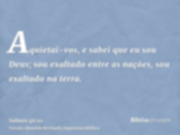 Aquietai-vos, e sabei que eu sou Deus; sou exaltado entre as nações, sou exaltado na terra.