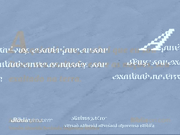 Aquietai-vos, e sabei que eu sou Deus; sou exaltado entre as nações, sou exaltado na terra.