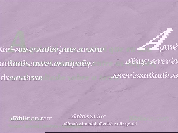 Aquietai-vos e sabei que eu sou Deus; serei exaltado entre as nações; serei exaltado sobre a terra.