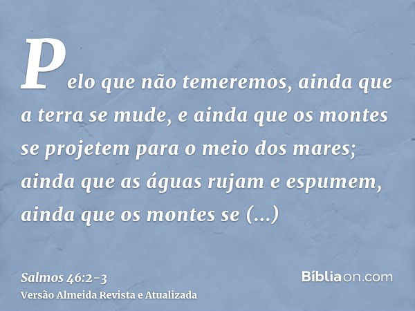 Pelo que não temeremos, ainda que a terra se mude, e ainda que os montes se projetem para o meio dos mares;ainda que as águas rujam e espumem, ainda que os mont