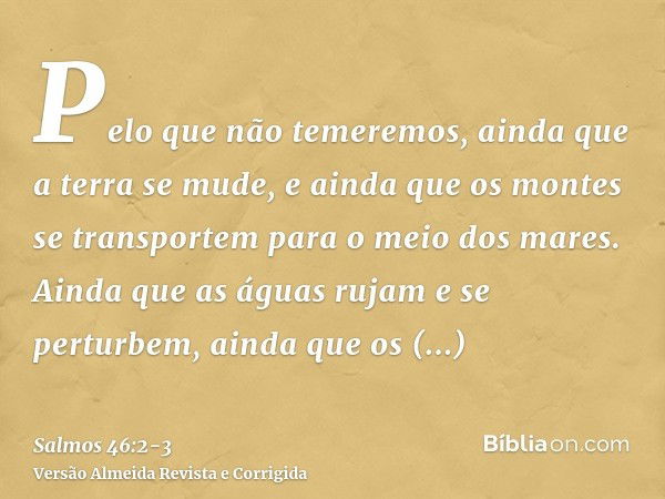 Pelo que não temeremos, ainda que a terra se mude, e ainda que os montes se transportem para o meio dos mares.Ainda que as águas rujam e se perturbem, ainda que