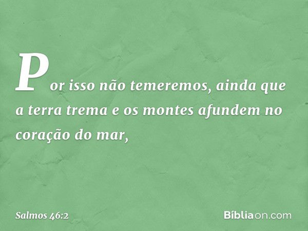 Por isso não temeremos,
ainda que a terra trema
e os montes afundem no coração do mar, -- Salmo 46:2