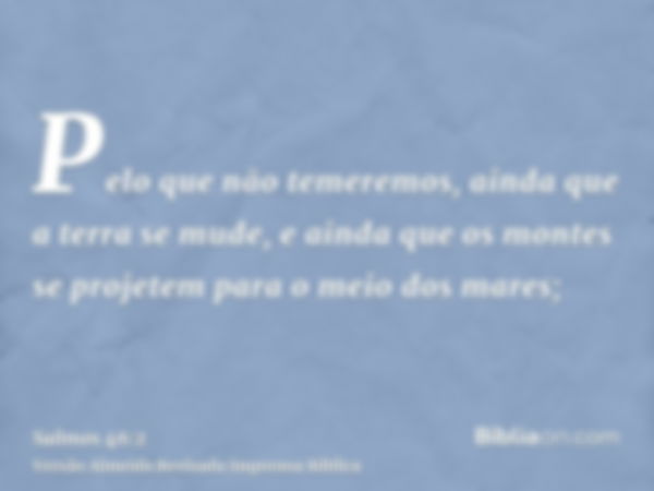 Pelo que não temeremos, ainda que a terra se mude, e ainda que os montes se projetem para o meio dos mares;