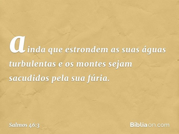 ainda que estrondem as suas águas turbulentas
e os montes sejam sacudidos
pela sua fúria. -- Salmo 46:3