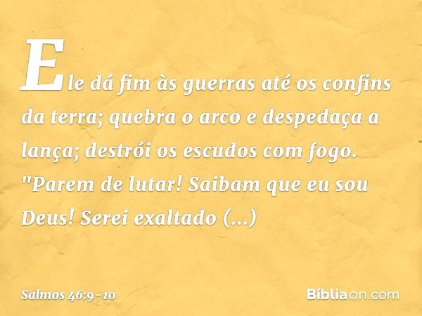 Ele dá fim às guerras até os confins da terra;
quebra o arco e despedaça a lança;
destrói os escudos com fogo. "Parem de lutar! Saibam que eu sou Deus!
Serei ex