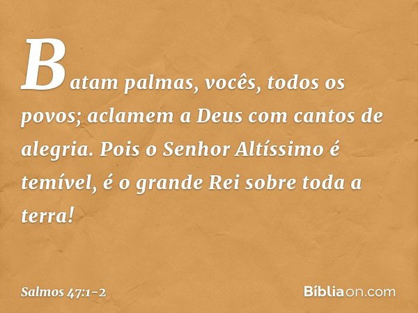 Batam palmas, vocês, todos os povos;
aclamem a Deus com cantos de alegria. Pois o Senhor Altíssimo é temível,
é o grande Rei sobre toda a terra! -- Salmo 47:1-2