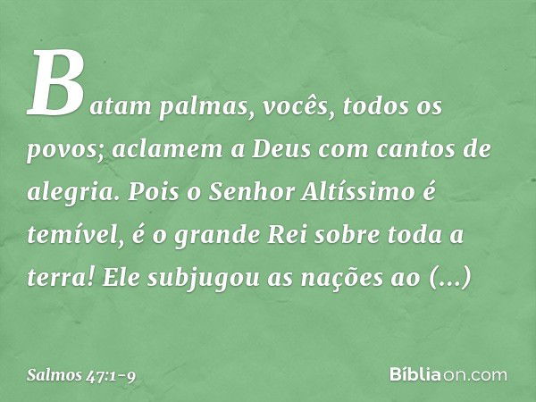 Batam palmas, vocês, todos os povos;
aclamem a Deus com cantos de alegria. Pois o Senhor Altíssimo é temível,
é o grande Rei sobre toda a terra! Ele subjugou as