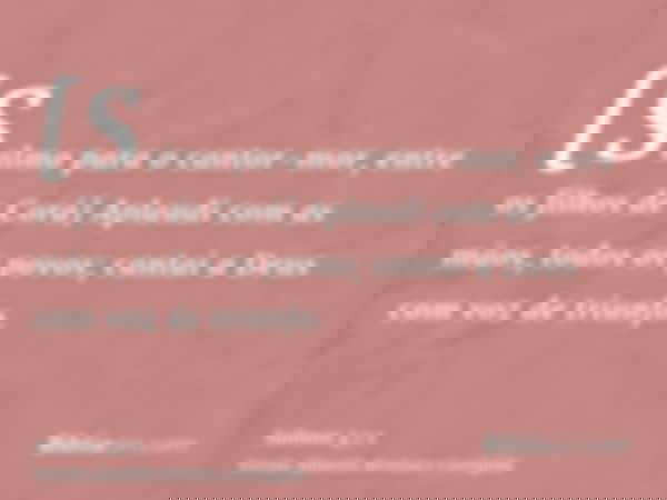[Salmo para o cantor-mor, entre os filhos de Corá] Aplaudi com as mãos, todos os povos; cantai a Deus com voz de triunfo.