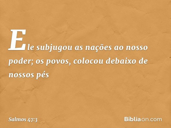 Ele subjugou as nações ao nosso poder;
os povos, colocou debaixo de nossos pés -- Salmo 47:3