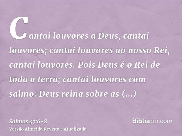 Cantai louvores a Deus, cantai louvores; cantai louvores ao nosso Rei, cantai louvores.Pois Deus é o Rei de toda a terra; cantai louvores com salmo.Deus reina s