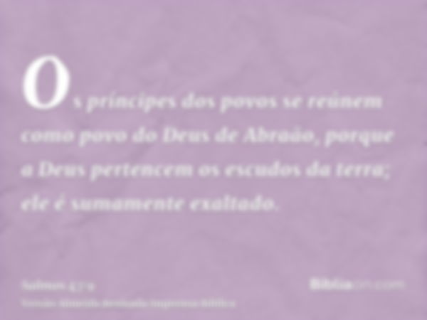 Os príncipes dos povos se reúnem como povo do Deus de Abraão, porque a Deus pertencem os escudos da terra; ele é sumamente exaltado.