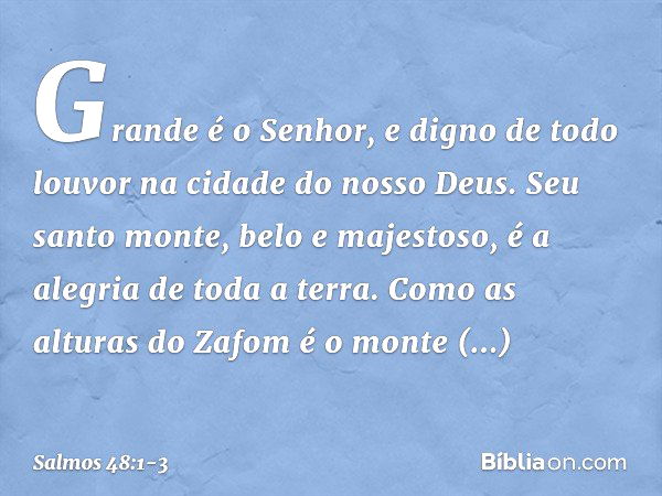 Grande é o Senhor,
e digno de todo louvor
na cidade do nosso Deus. Seu santo monte, belo e majestoso,
é a alegria de toda a terra.
Como as alturas do Zafom é o 