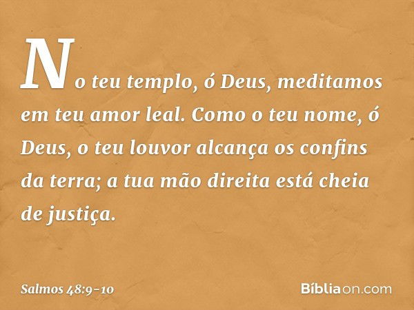 No teu templo, ó Deus,
meditamos em teu amor leal. Como o teu nome, ó Deus,
o teu louvor alcança os confins da terra;
a tua mão direita está cheia de justiça. -